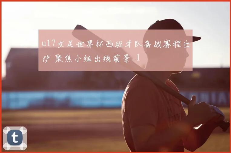 u17女足世界杯西班牙队备战赛程出炉 聚焦小组出线前景_1