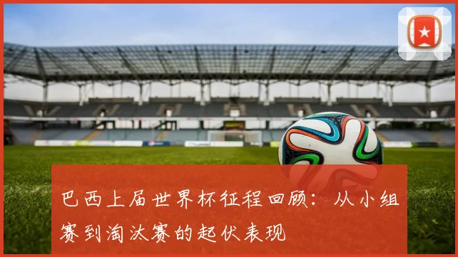 巴西上届世界杯征程回顾:从小组赛到淘汰赛的起伏表现