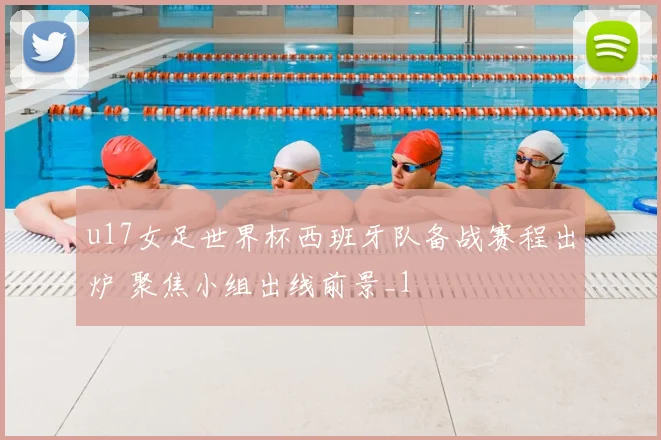 u17女足世界杯西班牙队备战赛程出炉 聚焦小组出线前景_1