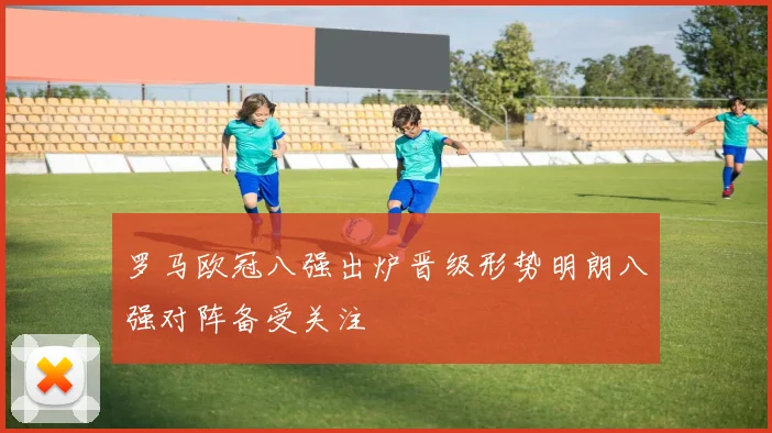 罗马欧冠八强出炉晋级形势明朗八强对阵备受关注