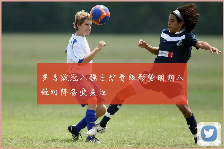 罗马欧冠八强出炉晋级形势明朗八强对阵备受关注